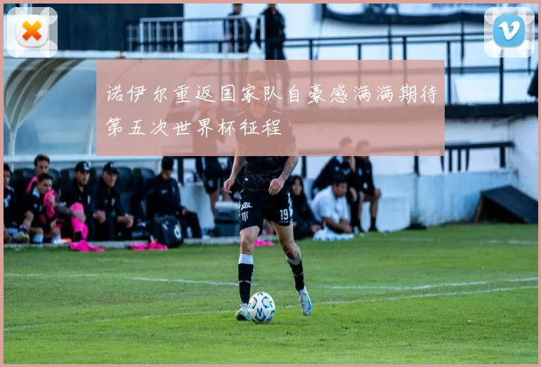 诺伊尔重返国家队自豪感满满期待第五次世界杯征程