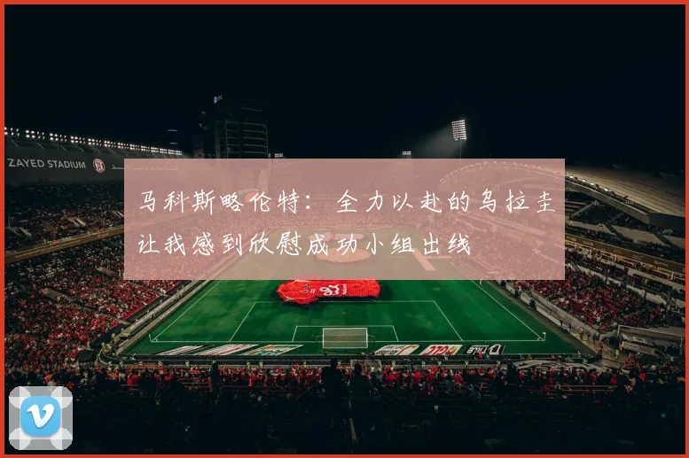 马科斯略伦特：全力以赴的乌拉圭让我感到欣慰成功小组出线