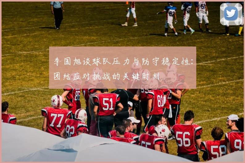 李国旭谈球队压力与防守稳定性:团结应对挑战的关键时刻