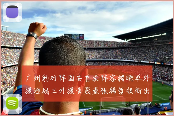 广州豹对阵国安首发阵容揭晓单外援迎战三外援黄晟豪张稀哲领衔出战