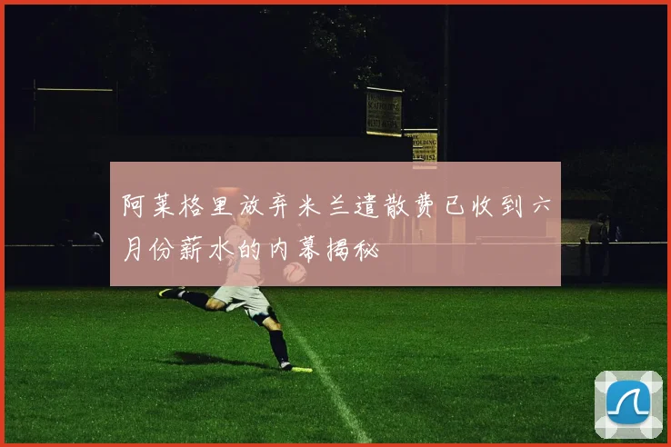 阿莱格里放弃米兰遣散费已收到六月份薪水的内幕揭秘