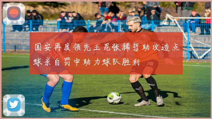 国安再度领先玉昆张稀哲助攻造点球亲自罚中助力球队胜利