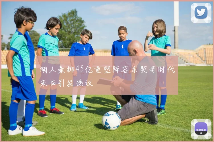 湖人豪掷45亿重塑阵容东契奇时代来临引发热议