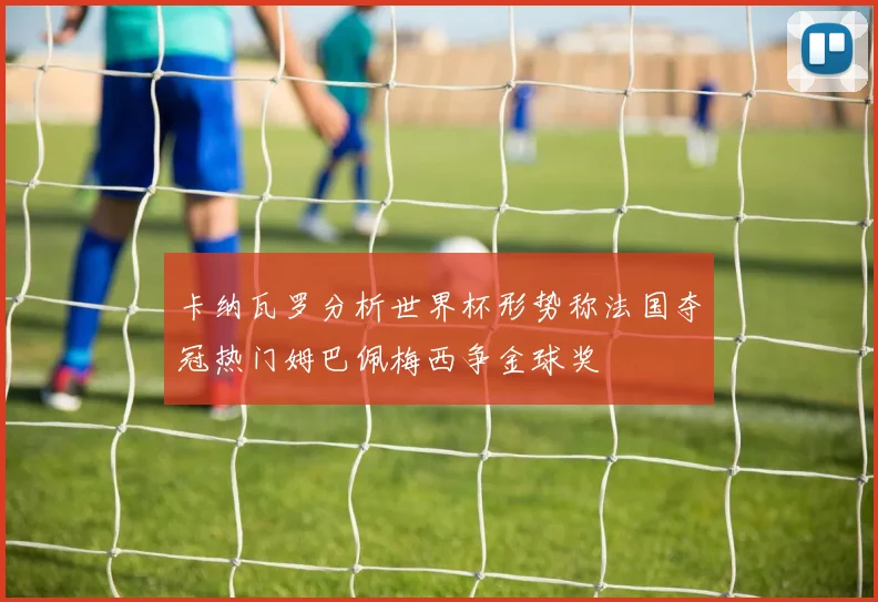 卡纳瓦罗分析世界杯形势称法国夺冠热门姆巴佩梅西争金球奖