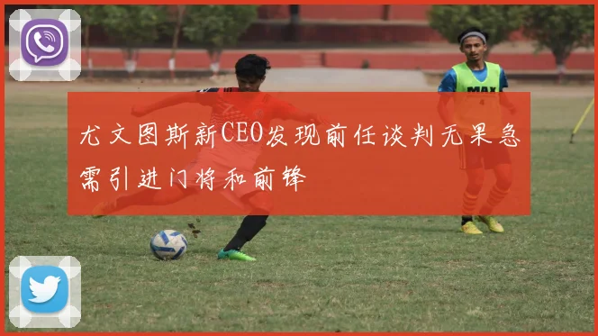 尤文图斯新CEO发现前任谈判无果急需引进门将和前锋
