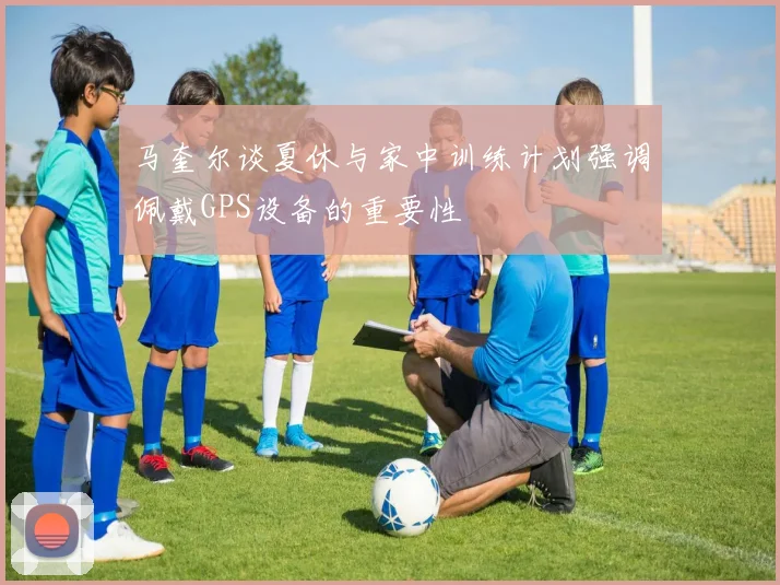 马奎尔谈夏休与家中训练计划强调佩戴GPS设备的重要性